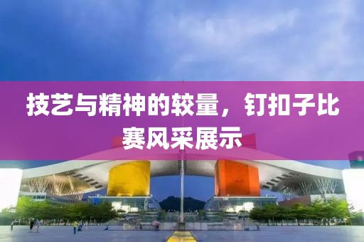技艺与精神的较量，钉扣子比赛风采展示