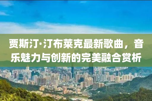 贾斯汀·汀布莱克最新歌曲，音乐魅力与创新的完美融合赏析