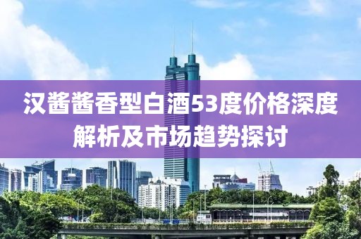 汉酱酱香型白酒53度价格深度解析及市场趋势探讨