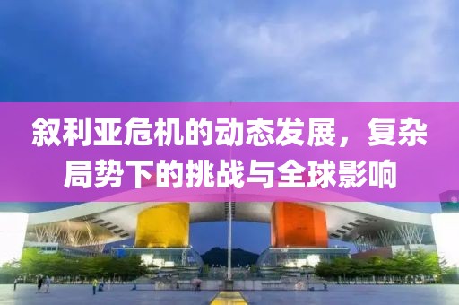 叙利亚危机的动态发展，复杂局势下的挑战与全球影响