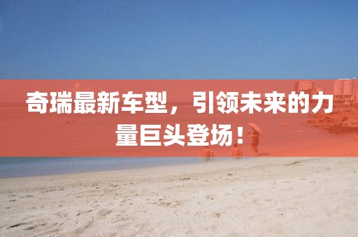 奇瑞最新车型，引领未来的力量巨头登场！