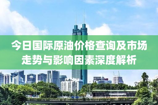 今日国际原油价格查询及市场走势与影响因素深度解析