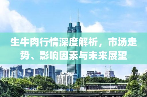 生牛肉行情深度解析，市场走势、影响因素与未来展望