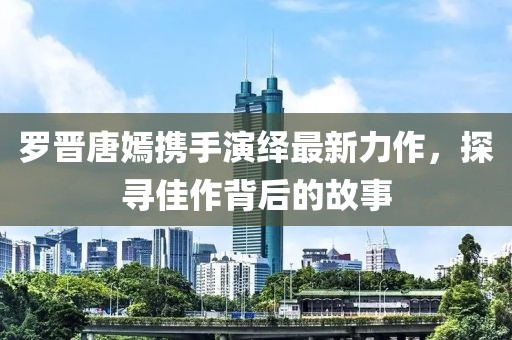 罗晋唐嫣携手演绎最新力作，探寻佳作背后的故事