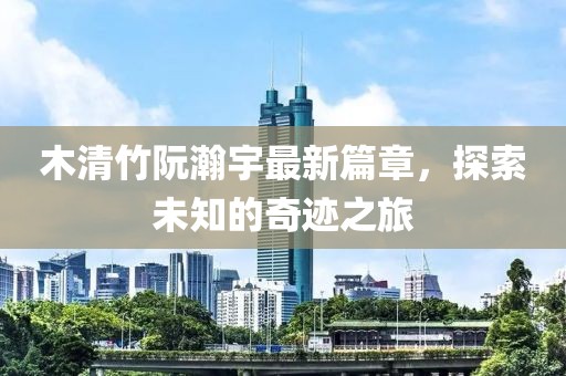 木清竹阮瀚宇最新篇章，探索未知的奇迹之旅