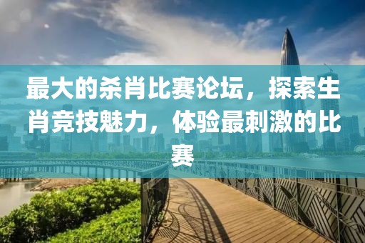 最大的杀肖比赛论坛，探索生肖竞技魅力，体验最刺激的比赛
