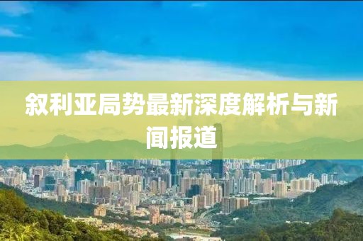 叙利亚局势最新深度解析与新闻报道
