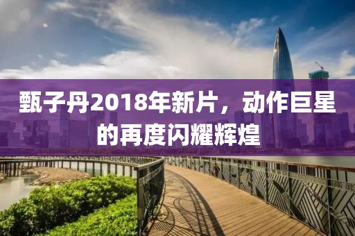 甄子丹2018年新片，动作巨星的再度闪耀辉煌