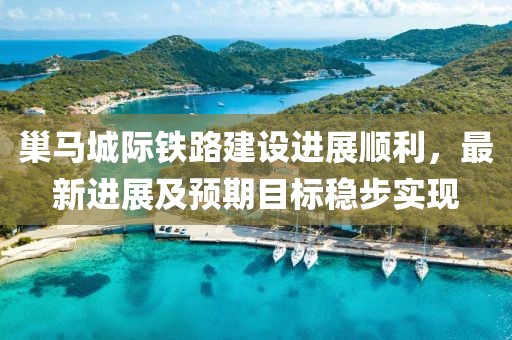 巢马城际铁路建设进展顺利，最新进展及预期目标稳步实现