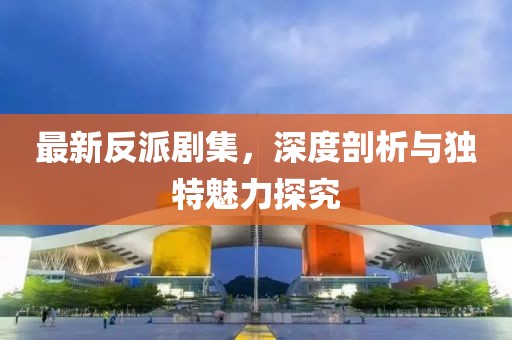 最新反派剧集，深度剖析与独特魅力探究