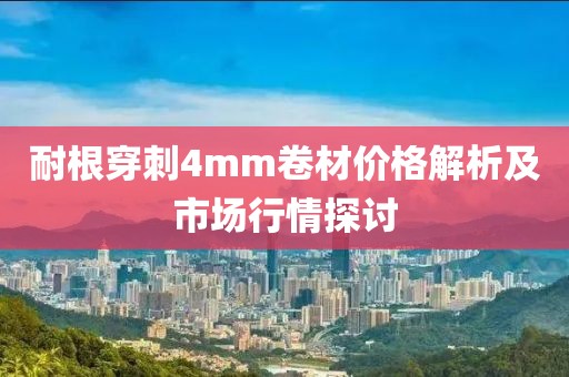 耐根穿刺4mm卷材价格解析及市场行情探讨