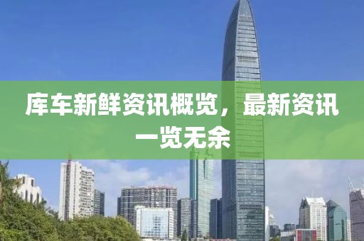 库车新鲜资讯概览，最新资讯一览无余