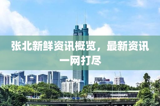 张北新鲜资讯概览，最新资讯一网打尽