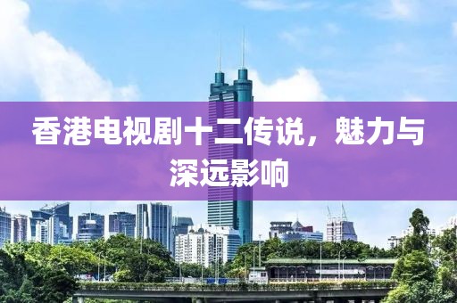 香港电视剧十二传说，魅力与深远影响