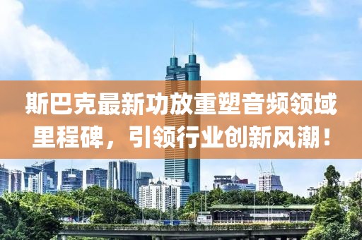 斯巴克最新功放重塑音频领域里程碑，引领行业创新风潮！