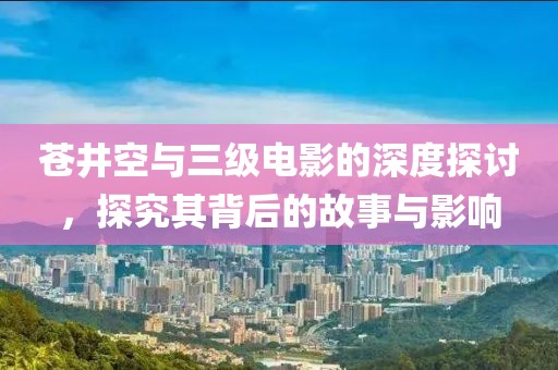 苍井空与三级电影的深度探讨，探究其背后的故事与影响