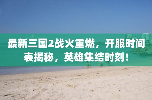 最新三国2战火重燃，开服时间表揭秘，英雄集结时刻！