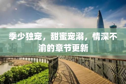 季少独宠，甜蜜宠溺，情深不渝的章节更新