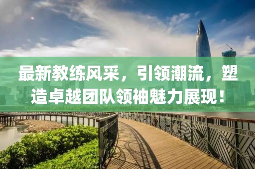最新教练风采，引领潮流，塑造卓越团队领袖魅力展现！