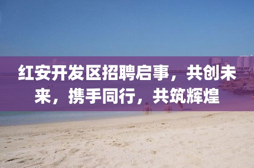 红安开发区招聘启事，共创未来，携手同行，共筑辉煌