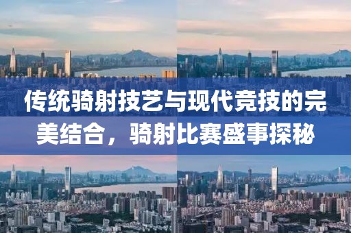 传统骑射技艺与现代竞技的完美结合，骑射比赛盛事探秘