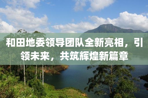 和田地委领导团队全新亮相，引领未来，共筑辉煌新篇章