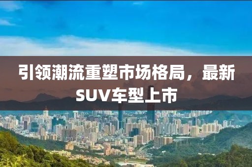 引领潮流重塑市场格局，最新SUV车型上市