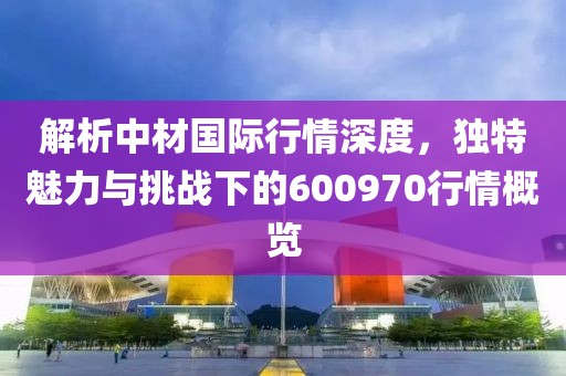 解析中材国际行情深度，独特魅力与挑战下的600970行情概览