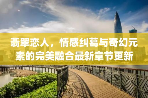 翡翠恋人，情感纠葛与奇幻元素的完美融合最新章节更新