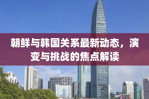 朝鲜与韩国关系最新动态，演变与挑战的焦点解读