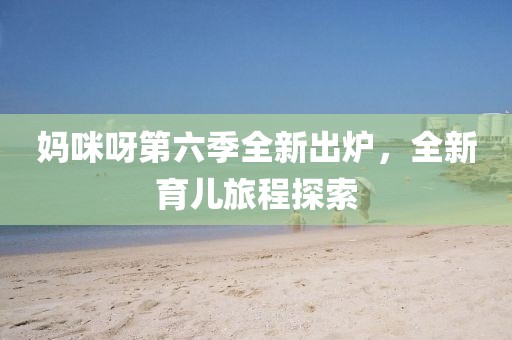 妈咪呀第六季全新出炉，全新育儿旅程探索