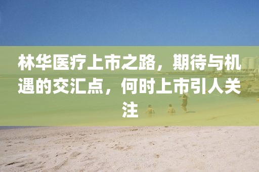 林华医疗上市之路，期待与机遇的交汇点，何时上市引人关注