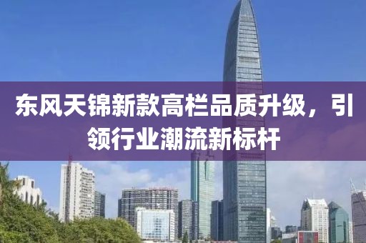东风天锦新款高栏品质升级，引领行业潮流新标杆