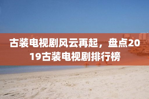 古装电视剧风云再起，盘点2019古装电视剧排行榜