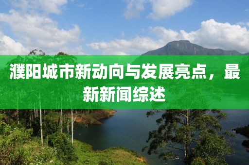 濮阳城市新动向与发展亮点，最新新闻综述