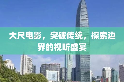 大尺电影，突破传统，探索边界的视听盛宴