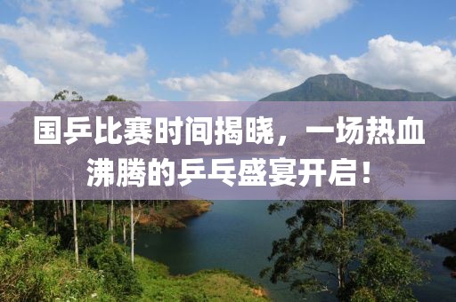 国乒比赛时间揭晓，一场热血沸腾的乒乓盛宴开启！