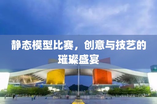 静态模型比赛，创意与技艺的璀璨盛宴