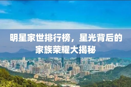 明星家世排行榜，星光背后的家族荣耀大揭秘