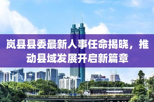 岚县县委最新人事任命揭晓，推动县域发展开启新篇章