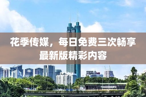 花季传媒，每日免费三次畅享最新版精彩内容