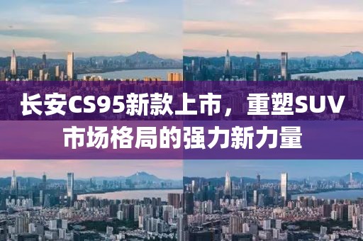 长安CS95新款上市，重塑SUV市场格局的强力新力量