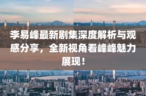李易峰最新剧集深度解析与观感分享，全新视角看峰峰魅力展现！