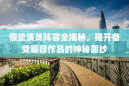 惊蛰演员阵容全揭秘，揭开备受瞩目作品的神秘面纱