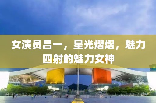 女演员吕一，星光熠熠，魅力四射的魅力女神
