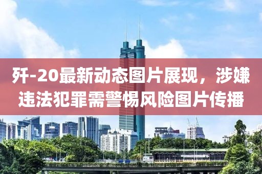 歼-20最新动态图片展现，涉嫌违法犯罪需警惕风险图片传播