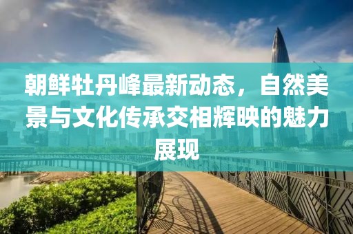 朝鲜牡丹峰最新动态，自然美景与文化传承交相辉映的魅力展现