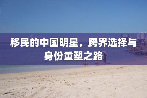 移民的中国明星，跨界选择与身份重塑之路