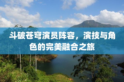 斗破苍穹演员阵容，演技与角色的完美融合之旅