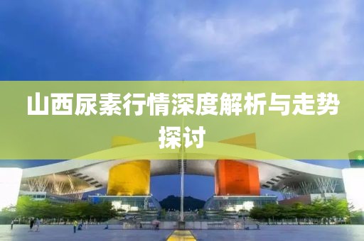 山西尿素行情深度解析与走势探讨
